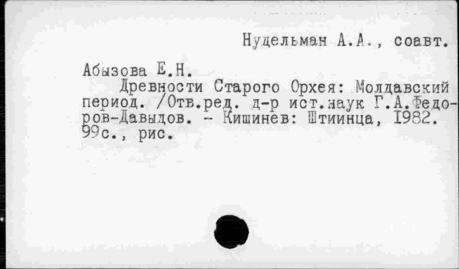 ﻿Нудельман А.А., соавт.
Абызова Е.Н.
Древности Старого Орхея: Молдавский период. /Отв.ред. д-р ист.наук Г.А.Федо ров-Давыдов. - Кишинев: Штиинца, 1982. 99с., рис.